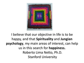 I believe that our objective in life is to be
   happy, and that Spirituality and Jungian
psychology, my main areas of interest, can help
         us in this search for happiness.
            Roberto Lima Netto, Ph.D.
                Stanford University
 