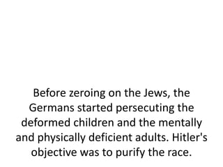 Before zeroing on the Jews, the
  Germans started persecuting the
 deformed children and the mentally
and physically deficient adults. Hitler's
   objective was to purify the race.
 