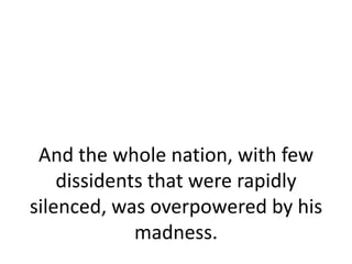 And the whole nation, with few
    dissidents that were rapidly
silenced, was overpowered by his
             madness.
 