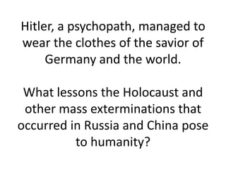 Hitler, a psychopath, managed to
wear the clothes of the savior of
     Germany and the world.

 What lessons the Holocaust and
 other mass exterminations that
occurred in Russia and China pose
          to humanity?
 