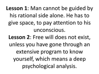 Lesson 1: Man cannot be guided by
 his rational side alone. He has to
 give space, to pay attention to his
            unconscious.
 Lesson 2: Free will does not exist,
 unless you have gone through an
    extensive program to know
   yourself, which means a deep
       psychological analysis.
 
