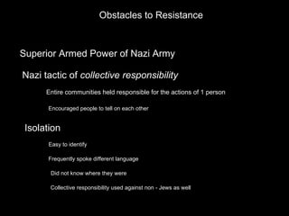 Obstacles to Resistance Superior Armed Power of Nazi Army Nazi tactic of  collective responsibility Entire communities held responsible for the actions of 1 person Encouraged people to tell on each other Isolation Easy to identify Frequently spoke different language Did not know where they were Collective responsibility used against non - Jews as well 