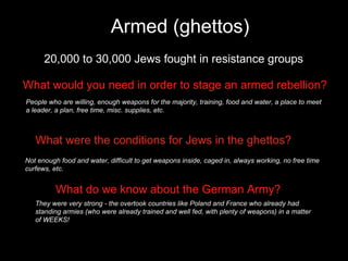 Armed (ghettos) 20,000 to 30,000 Jews fought in resistance groups What would you need in order to stage an armed rebellion? People who are willing, enough weapons for the majority, training, food and water, a place to meet a leader, a plan, free time, misc. supplies, etc. What were the conditions for Jews in the ghettos? Not enough food and water, difficult to get weapons inside, caged in, always working, no free time curfews, etc. What do we know about the German Army? They were very strong - the overtook countries like Poland and France who already had standing armies (who were already trained and well fed, with plenty of weapons) in a matter of WEEKS! 