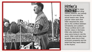Hitler’s
Hatred
The Nazi hatred for Jews
has been explained citing
various reasons, but nobody
knows for sure what the
actual reason was. Some
popular views were that
Hitler despised the Jews
due to the conflicts between
Christianity and Judaism.
These conflicts led to anti-
Semitic views in Germany.
Hitler also believed that
Jews were trying to rule the
world. Hitler could also have
targeted Jews due to their
economic prosperity and his
belief that they were inferior
to the Aryans.
 