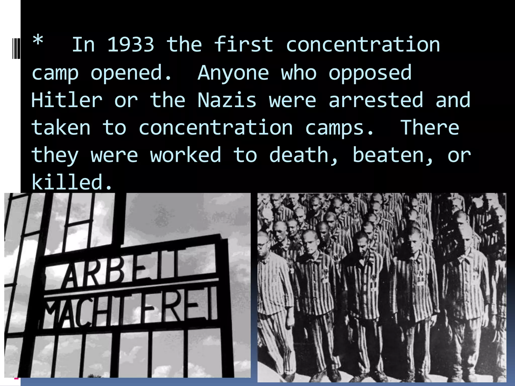 *

In 1933 the first concentration
camp opened. Anyone who opposed
Hitler or the Nazis were arrested and
taken to concentration camps. There
they were worked to death, beaten, or
killed.

 