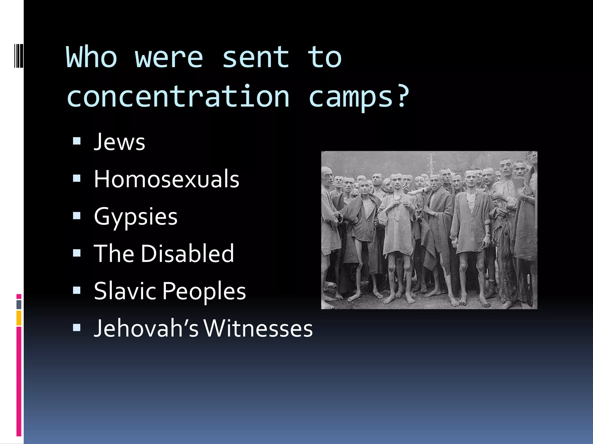 Who were sent to
concentration camps?







Jews
Homosexuals
Gypsies
The Disabled
Slavic Peoples
Jehovah’s Witnesses

 
