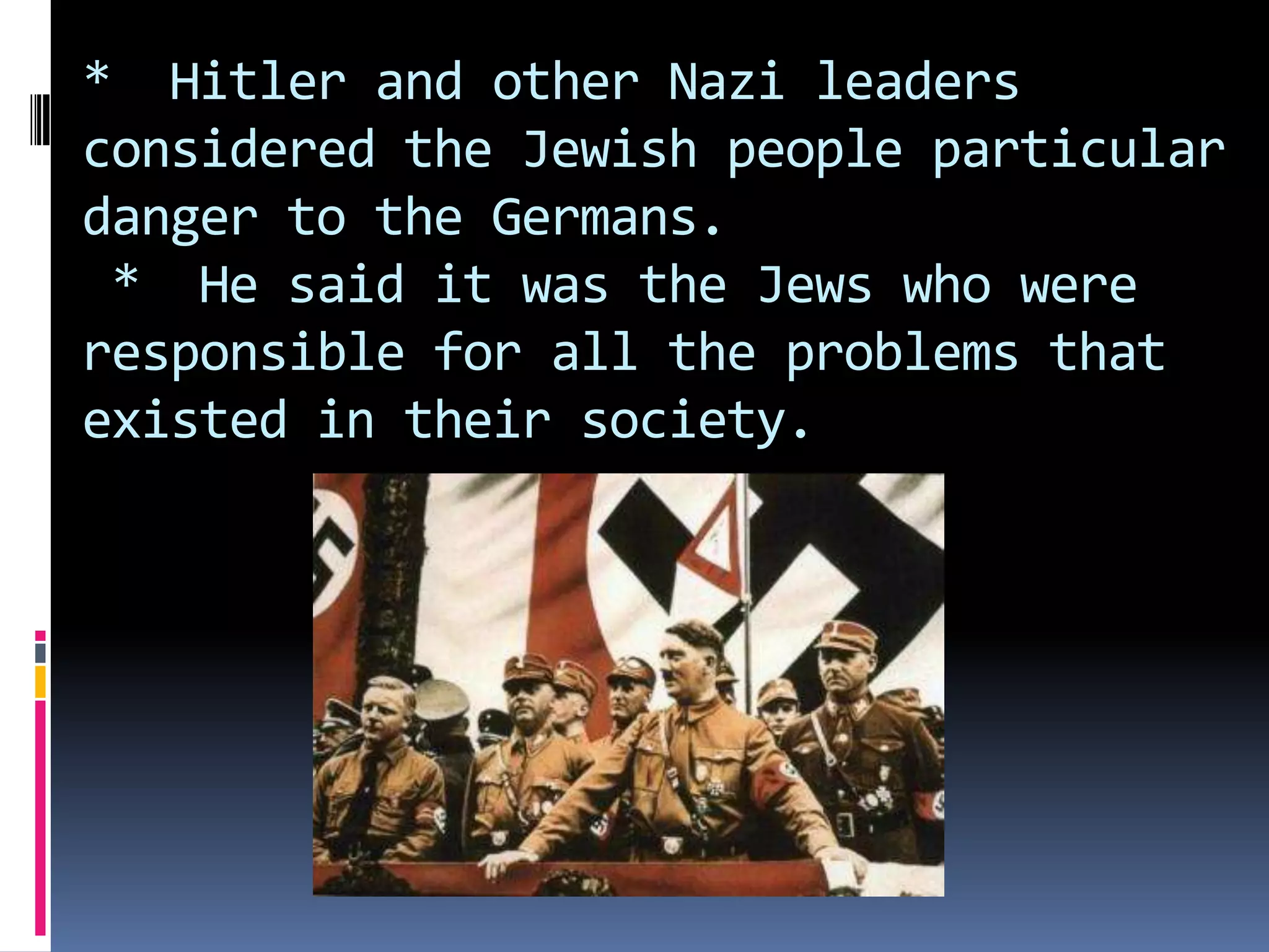 * Hitler and other Nazi leaders
considered the Jewish people particular
danger to the Germans.
* He said it was the Jews who were
responsible for all the problems that
existed in their society.

 