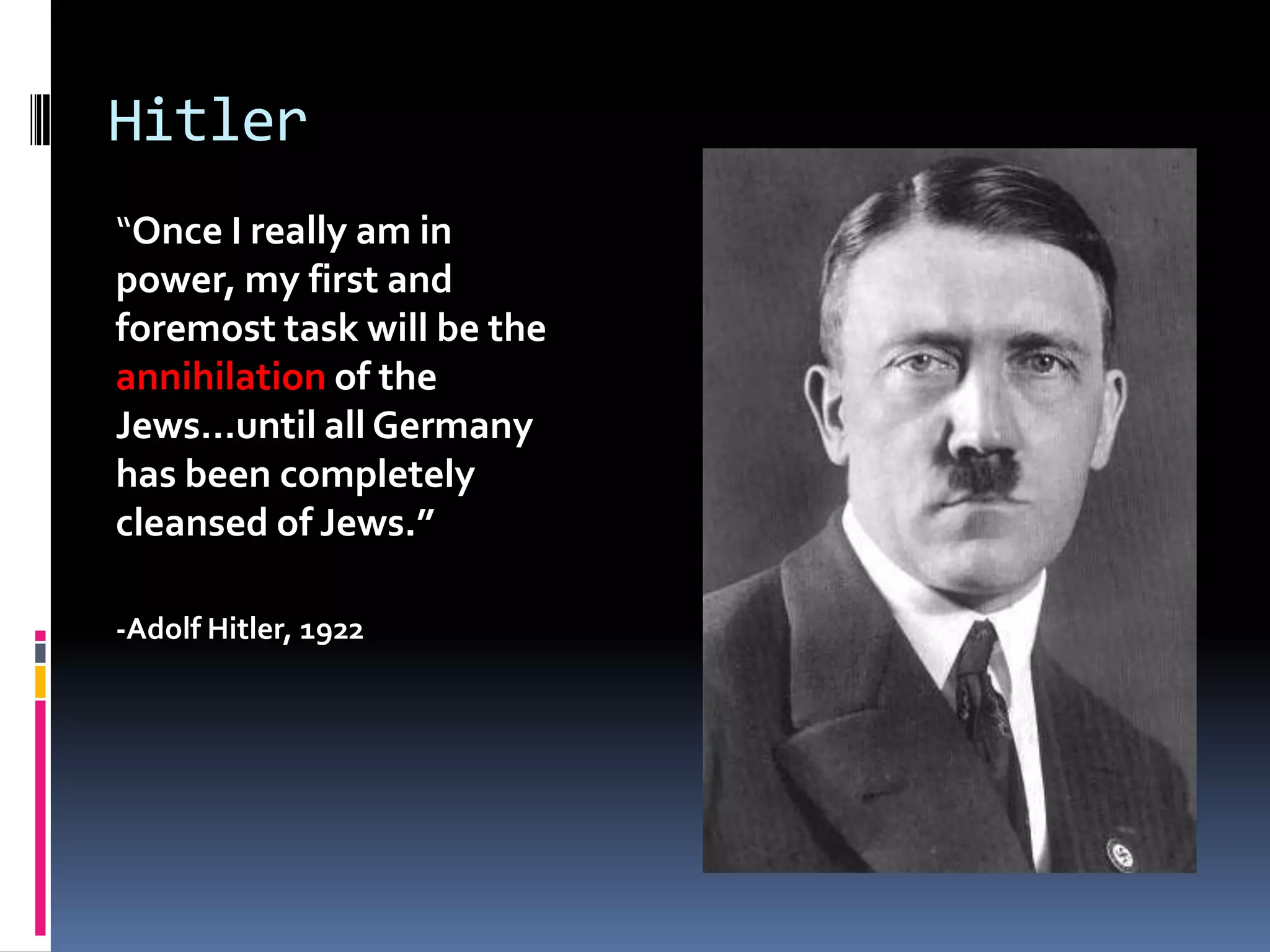 Hitler
“Once I really am in
power, my first and
foremost task will be the
annihilation of the
Jews…until all Germany
has been completely
cleansed of Jews.”
-Adolf Hitler, 1922

 