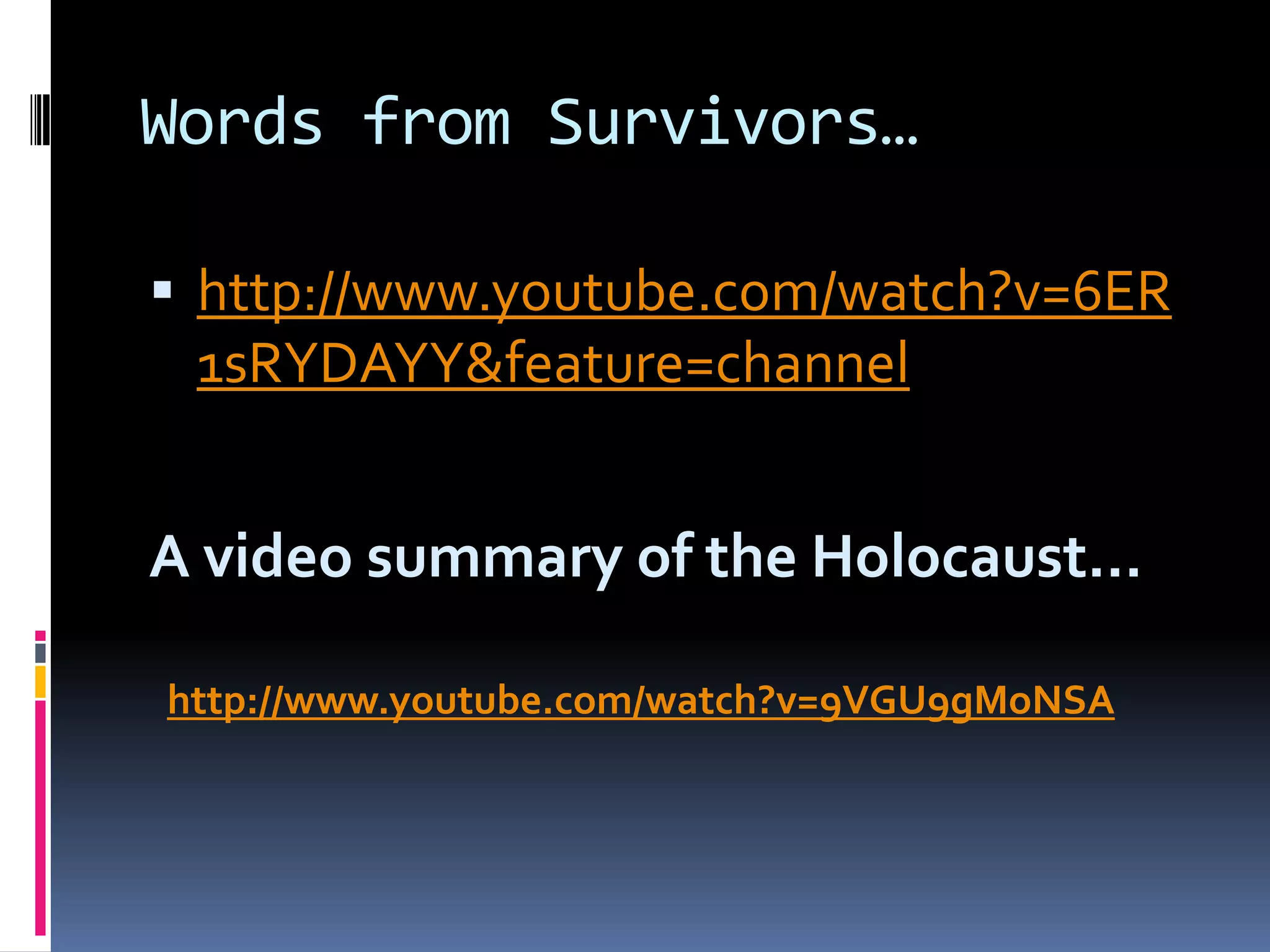 Words from Survivors…
 http://www.youtube.com/watch?v=6ER

1sRYDAYY&feature=channel

A video summary of the Holocaust…
http://www.youtube.com/watch?v=9VGU9gMoNSA

 