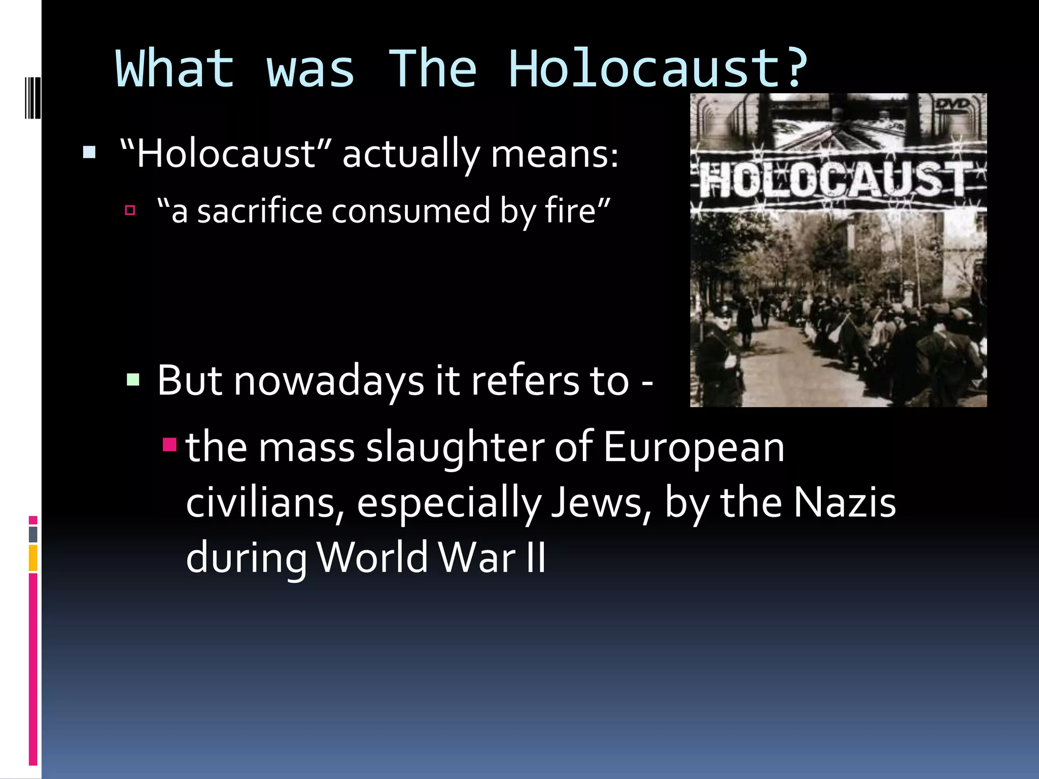 What was The Holocaust?
 “Holocaust” actually means:
 “a sacrifice consumed by fire”

 But nowadays it refers to -

 the mass slaughter of European
civilians, especially Jews, by the Nazis
during World War II

 