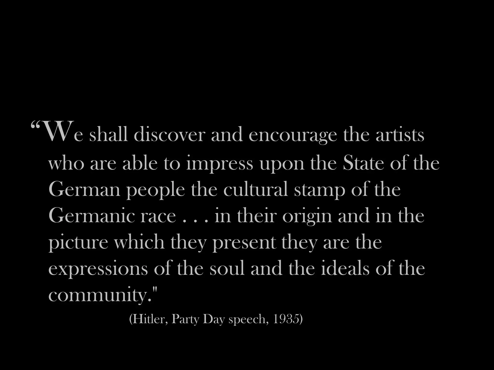 “We shall discover and encourage the artists
  who are able to impress upon the State of the
  German people the cultural stamp of the
  Germanic race . . . in their origin and in the
  picture which they present they are the
  expressions of the soul and the ideals of the
  community."
           (Hitler, Party Day speech, 1935)
 