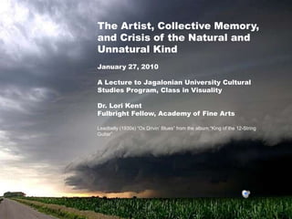 The Artist, Collective Memory,
and Crisis of the Natural and
Unnatural Kind
January 27, 2010

A Lecture to Jagalonian University Cultural
Studies Program, Class in Visuality

Dr. Lori Kent
Fulbright Fellow, Academy of Fine Arts

Leadbelly (1930s) “Ox Drivin’ Blues” from the album “King of the 12-String
Guitar”
 