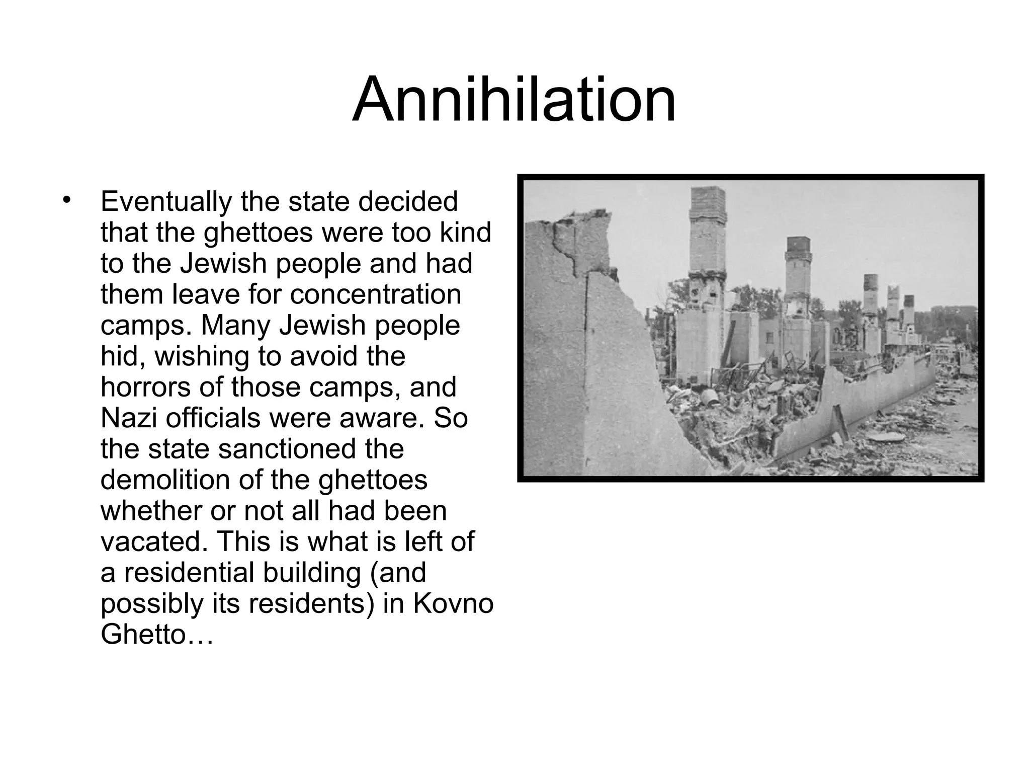 Annihilation Eventually the state decided that the ghettoes were too kind to the Jewish people and had them leave for concentration camps. Many Jewish people hid, wishing to avoid the horrors of those camps, and Nazi officials were aware. So the state sanctioned the demolition of the ghettoes whether or not all had been vacated. This is what is left of a residential building (and possibly its residents) in Kovno Ghetto… 