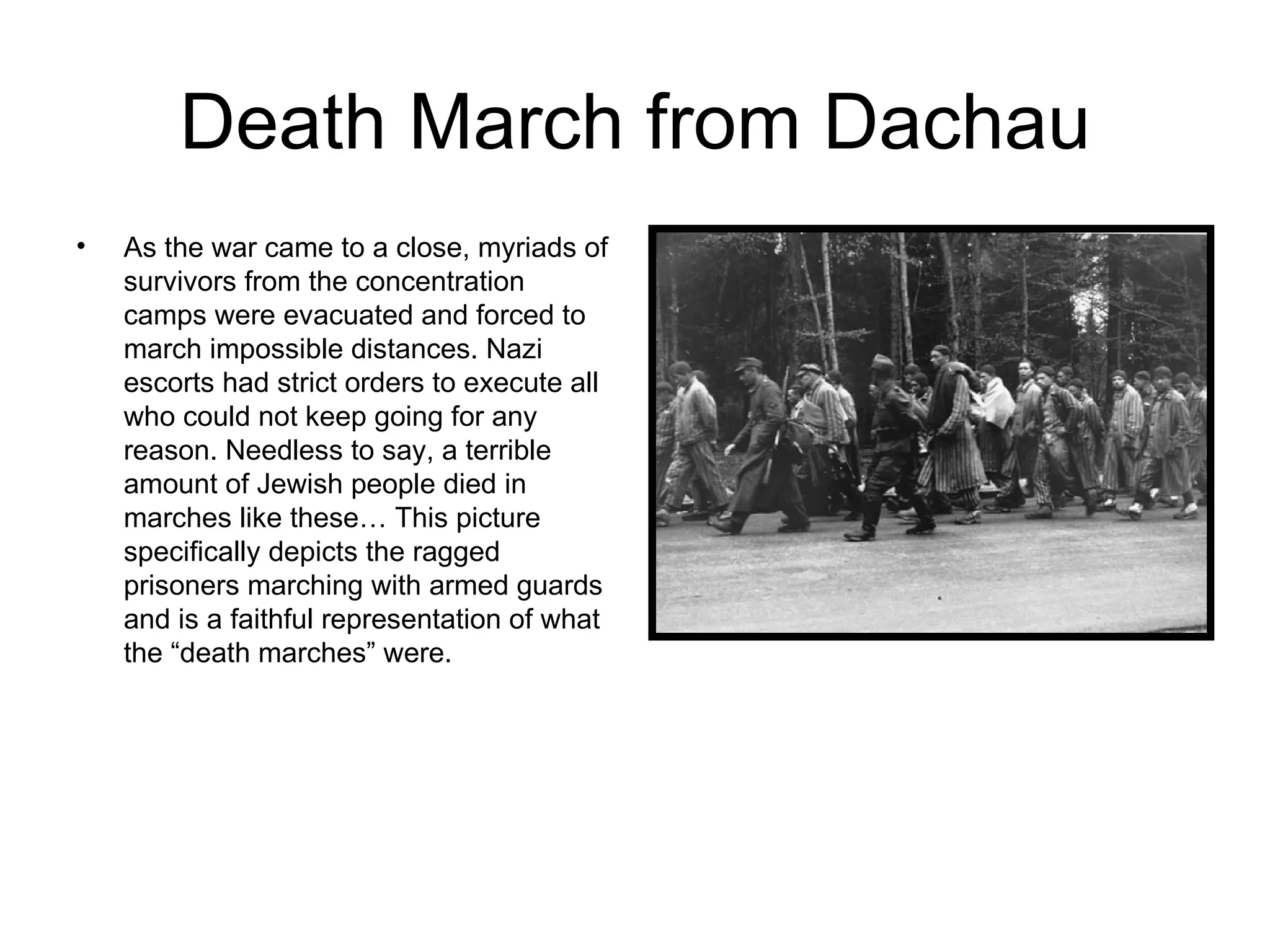 Death March from Dachau As the war came to a close, myriads of survivors from the concentration camps were evacuated and forced to march impossible distances. Nazi escorts had strict orders to execute all who could not keep going for any reason. Needless to say, a terrible amount of Jewish people died in marches like these… This picture specifically depicts the ragged prisoners marching with armed guards and is a faithful representation of what the “death marches” were. 