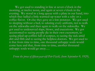 We got used to standing in line at seven o’clock in the morning, at twelve noon, and again at seven o’clock in the evening.  We stood in a long queue with a plate in our hand, into which they ladled a little warmed-up water with a salty or a coffee flavor.  Or else they gave us a few potatoes.  We got used to sleeping without a bed, to saluting every uniform, not to walk on the sidewalks and then again to walk on the sidewalks.  We got used to undeserved slaps, blows, and executions.  We got accustomed to seeing people die in their own excrement, to seeing piled-up coffins full of corpses, to seeing the sick amid dirt and filth and to seeing the helpless doctors.  We got used to it that from time to time, one thousand unhappy souls would come here and that, from time to time, another thousand unhappy souls would go away…. From the prose of fifteen-year-old Petr Fischl, (born September 9, 1929). 