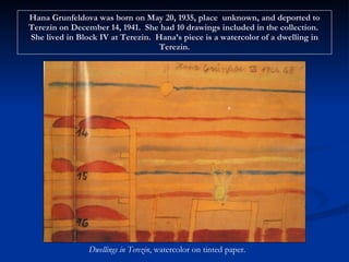 Hana Grunfeldova was born on May 20, 1935, place  unknown, and deported to Terezin on December 14, 1941.  She had 10 drawings included in the collection.  She lived in Block IV at Terezin.  Hana’s piece is a watercolor of a dwelling in Terezin. Dwellings in Terezin , watercolor on tinted paper. 