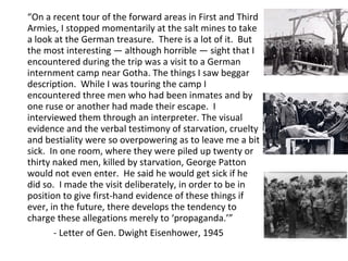 “On a recent tour of the forward areas in First and Third
Armies, I stopped momentarily at the salt mines to take
a look at the German treasure. There is a lot of it. But
the most interesting — although horrible — sight that I
encountered during the trip was a visit to a German
internment camp near Gotha. The things I saw beggar
description. While I was touring the camp I
encountered three men who had been inmates and by
one ruse or another had made their escape. I
interviewed them through an interpreter. The visual
evidence and the verbal testimony of starvation, cruelty
and bestiality were so overpowering as to leave me a bit
sick. In one room, where they were piled up twenty or
thirty naked men, killed by starvation, George Patton
would not even enter. He said he would get sick if he
did so. I made the visit deliberately, in order to be in
position to give first-hand evidence of these things if
ever, in the future, there develops the tendency to
charge these allegations merely to ‘propaganda.’”
- Letter of Gen. Dwight Eisenhower, 1945
 