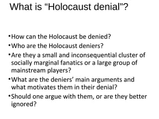 What is “Holocaust denial”?
•How can the Holocaust be denied?
•Who are the Holocaust deniers?
•Are they a small and inconsequential cluster of
socially marginal fanatics or a large group of
mainstream players?
•What are the deniers’ main arguments and
what motivates them in their denial?
•Should one argue with them, or are they better
ignored?
 