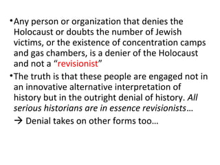 •Any person or organization that denies the
Holocaust or doubts the number of Jewish
victims, or the existence of concentration camps
and gas chambers, is a denier of the Holocaust
and not a “revisionist”
•The truth is that these people are engaged not in
an innovative alternative interpretation of
history but in the outright denial of history. All
serious historians are in essence revisionists…
 Denial takes on other forms too…
 