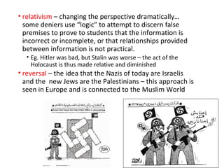 • relativism – changing the perspective dramatically…
some deniers use “logic” to attempt to discern false
premises to prove to students that the information is
incorrect or incomplete, or that relationships provided
between information is not practical.
• Eg. Hitler was bad, but Stalin was worse – the act of the
Holocaust is thus made relative and diminished
• reversal – the idea that the Nazis of today are Israelis
and the new Jews are the Palestinians – this approach is
seen in Europe and is connected to the Muslim World
 