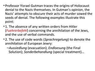 •Professor Yisrael Gutman traces the origins of Holocaust
denial to the Nazis themselves. In Gutman’s opinion, the
Nazis’ attempts to obscure their acts of murder sowed the
seeds of denial. The following examples illustrate this
point:
•1. The absence of any written orders from Hitler
(Fuehrerbefehl) concerning the annihilation of the Jews,
and the use of verbal commands.
•2. The use of code words (Sprachregelung) to denote the
annihilation of European Jewry:
–Aussiedlung (evacuation); Endloesung (the Final
Solution); Sonderbehandlung (special treatment)…
 