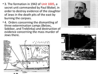 • 3. The formation in 1942 of Unit 1005, a
secret unit commanded by Paul Blobel, in
order to destroy evidence of the slaughter
of Jews in the death pits of the east by
burning the corpses.
• 4. Orders concerning the dismantling of
three extermination camps (Belzec,
Sobibor, and Treblinka) and destruction of
evidence concerning the mass murder of
Jews there.
 