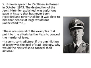 5. Himmler speech to SS officers in Poznan
in October 1943. The destruction of the
Jews, Himmler explained, was a glorious
page in history that has never been
recorded and never shall be. It was clear to
him that people at large would not
understand this…
•These are several of the examples that
point to the efforts by the Nazis to conceal
the murder of Jews.
•It seems contradictory: if the annihilation
of Jewry was the goal of Nazi ideology, why
would the Nazis wish to conceal their
actions?
 