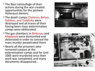 • The Nazi camouflage of their
actions during the war created
opportunities for the postwar
Holocaust deniers.
• The death camps Chelmno, Belzec,
Sobibor, and Treblinka were
destroyed and all traces of their
having been mass extermination
camps were obliterated.
• The gas chambers in Birkenau and
Majdanek were dismantled and
detonated in order to conceal the
mass murder perpetrated there
• Nearly all the prisoners who
removed corpses at the
extermination camps and for Unit
1005 were murdered once their
work was completed, and many
documents disappeared…
 