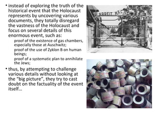 • instead of exploring the truth of the
historical event that the Holocaust
represents by uncovering various
documents, they totally disregard
the vastness of the Holocaust and
focus on several details of this
enormous event, such as:
• proof of the existence of gas chambers,
especially those at Auschwitz;
• proof of the use of Zyklon B on human
beings;
• proof of a systematic plan to annihilate
the Jews;
• thus, by attempting to challenge
various details without looking at
the “big picture”, they try to cast
doubt on the factuality of the event
itself…
 