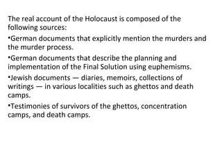 The real account of the Holocaust is composed of the
following sources:
•German documents that explicitly mention the murders and
the murder process.
•German documents that describe the planning and
implementation of the Final Solution using euphemisms.
•Jewish documents — diaries, memoirs, collections of
writings — in various localities such as ghettos and death
camps.
•Testimonies of survivors of the ghettos, concentration
camps, and death camps.
 