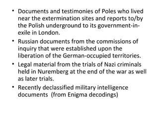 • Documents and testimonies of Poles who lived
near the extermination sites and reports to/by
the Polish underground to its government-in-
exile in London.
• Russian documents from the commissions of
inquiry that were established upon the
liberation of the German-occupied territories.
• Legal material from the trials of Nazi criminals
held in Nuremberg at the end of the war as well
as later trials.
• Recently declassified military intelligence
documents (from Enigma decodings)
 