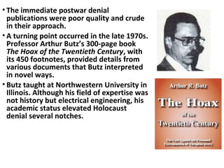 • The immediate postwar denial
publications were poor quality and crude
in their approach.
• A turning point occurred in the late 1970s.
Professor Arthur Butz’s 300-page book
The Hoax of the Twentieth Century, with
its 450 footnotes, provided details from
various documents that Butz interpreted
in novel ways.
• Butz taught at Northwestern University in
Illinois. Although his field of expertise was
not history but electrical engineering, his
academic status elevated Holocaust
denial several notches.
 