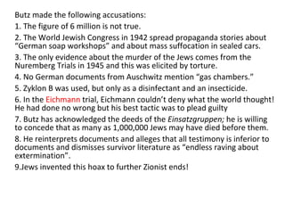 Butz made the following accusations:
1. The figure of 6 million is not true.
2. The World Jewish Congress in 1942 spread propaganda stories about
“German soap workshops” and about mass suffocation in sealed cars.
3. The only evidence about the murder of the Jews comes from the
Nuremberg Trials in 1945 and this was elicited by torture.
4. No German documents from Auschwitz mention “gas chambers.”
5. Zyklon B was used, but only as a disinfectant and an insecticide.
6. In the Eichmann trial, Eichmann couldn’t deny what the world thought!
He had done no wrong but his best tactic was to plead guilty
7. Butz has acknowledged the deeds of the Einsatzgruppen; he is willing
to concede that as many as 1,000,000 Jews may have died before them.
8. He reinterprets documents and alleges that all testimony is inferior to
documents and dismisses survivor literature as “endless raving about
extermination”.
9.Jews invented this hoax to further Zionist ends!
 