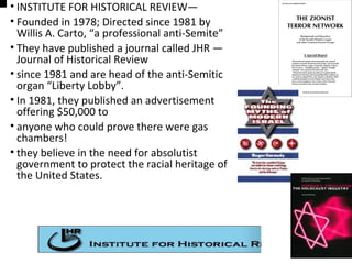 • INSTITUTE FOR HISTORICAL REVIEW—
• Founded in 1978; Directed since 1981 by
Willis A. Carto, “a professional anti-Semite”
• They have published a journal called JHR —
Journal of Historical Review
• since 1981 and are head of the anti-Semitic
organ “Liberty Lobby”.
• In 1981, they published an advertisement
offering $50,000 to
• anyone who could prove there were gas
chambers!
• they believe in the need for absolutist
government to protect the racial heritage of
the United States.
 