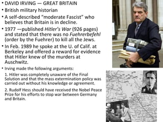 • DAVID IRVING — GREAT BRITAIN
• British military historian
• A self-described “moderate Fascist” who
believes that Britain is in decline.
• 1977 —published Hitler’s War (926 pages)
and stated that there was no Fuehrerbefehl
(order by the Fuehrer) to kill all the Jews.
• In Feb. 1989 he spoke at the U. of Calif. at
Berkeley and offered a reward for evidence
that Hitler knew of the murders at
Auschwitz.
• Irving made the following arguments:
1. Hitler was completely unaware of the Final
Solution and that the mass extermination policy was
carried out without his knowledge or agreement.
2. Rudolf Hess should have received the Nobel Peace
Prize for his efforts to stop war between Germany
and Britain.
 