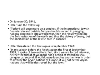• On January 30, 1941,
• Hitler said the following:
• “Today I will once more be a prophet. If the international Jewish
financiers in and outside Europe should succeed in plunging
nations once more into a world war, then the result will not be
the Bolshevization of the earth and thus the victory of Jewry, but
the annihilation of the Jewish race in Europe!
• Hitler threatened the Jews again in September 1942:
• “In my speech before the Reichstag on the first of September
1939, 1 spoke of two matters: first, since we are forced into war,
neither the threat of weapons nor a period of transition shall
conquer us; second, if world Jewry launches another war in order
to destroy the Aryan nations of Europe, it will not be the Aryan
nations that will be destroyed, but the Jews. “
 