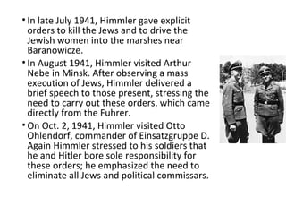 • In late July 1941, Himmler gave explicit
orders to kill the Jews and to drive the
Jewish women into the marshes near
Baranowicze.
• In August 1941, Himmler visited Arthur
Nebe in Minsk. After observing a mass
execution of Jews, Himmler delivered a
brief speech to those present, stressing the
need to carry out these orders, which came
directly from the Fuhrer.
• On Oct. 2, 1941, Himmler visited Otto
Ohlendorf, commander of Einsatzgruppe D.
Again Himmler stressed to his soldiers that
he and Hitler bore sole responsibility for
these orders; he emphasized the need to
eliminate all Jews and political commissars.
 