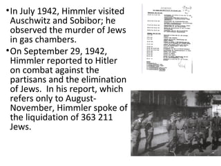 •In July 1942, Himmler visited
Auschwitz and Sobibor; he
observed the murder of Jews
in gas chambers.
•On September 29, 1942,
Himmler reported to Hitler
on combat against the
partisans and the elimination
of Jews. In his report, which
refers only to August-
November, Himmler spoke of
the liquidation of 363 211
Jews.
 