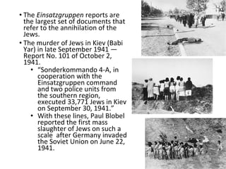 • The Einsatzgruppen reports are
the largest set of documents that
refer to the annihilation of the
Jews.
• The murder of Jews in Kiev (Babi
Yar) in late September 1941 —
Report No. 101 of October 2,
1941.
• “Sonderkommando 4-A, in
cooperation with the
Einsatzgruppen command
and two police units from
the southern region,
executed 33,771 Jews in Kiev
on September 30, 1941.”
• With these lines, Paul Blobel
reported the first mass
slaughter of Jews on such a
scale after Germany invaded
the Soviet Union on June 22,
1941.
 