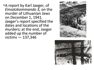 •A report by Karl Jaeger, of
Einsatzkommando 3, on the
murder of Lithuanian Jews
on December 1, 1941.
Jaeger’s report specified the
dates and locations of the
murders; at the end, Jaeger
added up the number of
victims — 137,346
 
