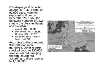 • Einsatzgruppe D reported
on April 8, 1942, a total of
92,000 dead. Himmler
reported to Hitler on
December 20, 1942, the
following numbers of Jews
shot in the Ukraine, Russia
and Bialystok –
• August 1942 - 31,246
• September 1942 - 165,282
• October 1942 - 95,735
• November 1942 - 70,948
• Total - 363,211
• According to these reports,
900,000 Jews were
murdered. Other reports
speak of another 250,000
Jews murdered, bringing
the total murdered
according to these reports
to 1,150,000.
 
