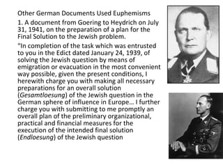 Other German Documents Used Euphemisms
1. A document from Goering to Heydrich on July
31, 1941, on the preparation of a plan for the
Final Solution to the Jewish problem.
“In completion of the task which was entrusted
to you in the Edict dated January 24, 1939, of
solving the Jewish question by means of
emigration or evacuation in the most convenient
way possible, given the present conditions, I
herewith charge you with making all necessary
preparations for an overall solution
(Gesamtloesung) of the Jewish question in the
German sphere of influence in Europe… I further
charge you with submitting to me promptly an
overall plan of the preliminary organizational,
practical and financial measures for the
execution of the intended final solution
(Endloesung) of the Jewish question
 
