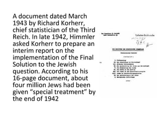 A document dated March
1943 by Richard Korherr,
chief statistician of the Third
Reich. In late 1942, Himmler
asked Korherr to prepare an
interim report on the
implementation of the Final
Solution to the Jewish
question. According to his
16-page document, about
four million Jews had been
given “special treatment” by
the end of 1942
 