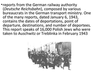 •reports from the German railway authority
(Deutsche Reichsbahn), composed by various
bureaucrats in the German transport ministry. One
of the many reports, dated January 6, 1943,
contains the dates of deportations, point of
departure, destinations, and number of deportees.
This report speaks of 16,000 Polish Jews who were
taken to Auschwitz or Treblinka in February 1943
 