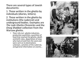 There are several types of Jewish
documents:
1. Those written in the ghetto by
individuals (diaries, letters).
2. Those written in the ghetto by
institutions (the Judenrat) and
underground bodies. Examples are
The Lodz Ghetto Chronicles and the
Oneg Shabbat collection from the
Warsaw ghetto.
• Their info incl.: ghetto industries,
production quantities, quantities of
food that reached the ghetto, death
and birth rates, deportation of Jews
who had arrived from the west and
were sent on to destinations
unknown, activities of the Judenrat,
and general information on events…
 