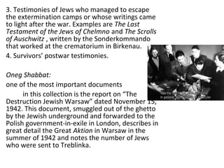 3. Testimonies of Jews who managed to escape
the extermination camps or whose writings came
to light after the war. Examples are The Last
Testament of the Jews of Chelmno and The Scrolls
of Auschwitz , written by the Sonderkommando
that worked at the crematorium in Birkenau.
4. Survivors’ postwar testimonies.
Oneg Shabbat:
one of the most important documents
in this collection is the report on “The
Destruction Jewish Warsaw” dated November 15,
1942. This document, smuggled out of the ghetto
by the Jewish underground and forwarded to the
Polish government-in-exile in London, describes in
great detail the Great Aktion in Warsaw in the
summer of 1942 and notes the number of Jews
who were sent to Treblinka.
 