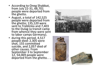 • According to Oneg Shabbat,
from July 22-31, 66,701
people were deported from
the ghetto.
• August, a total of 142,525
people were deported from
the ghetto; 135,120 were
sent to Treblinka and 7,403
to the Dulag (a transit camp
from whence they were sent
to labor camps Germany).
• during this period, 4,517
people died: 2,305 were
shot, 155 committed
suicide, and 2,057 died of
other causes. From
September 3 to September
12, 54,069 people were
deported from the ghetto. . .
 