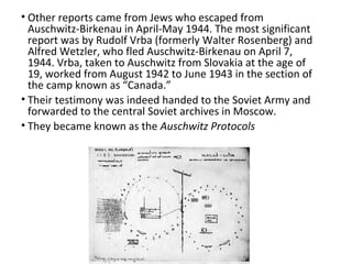 • Other reports came from Jews who escaped from
Auschwitz-Birkenau in April-May 1944. The most significant
report was by Rudolf Vrba (formerly Walter Rosenberg) and
Alfred Wetzler, who fled Auschwitz-Birkenau on April 7,
1944. Vrba, taken to Auschwitz from Slovakia at the age of
19, worked from August 1942 to June 1943 in the section of
the camp known as “Canada.”
• Their testimony was indeed handed to the Soviet Army and
forwarded to the central Soviet archives in Moscow.
• They became known as the Auschwitz Protocols
 