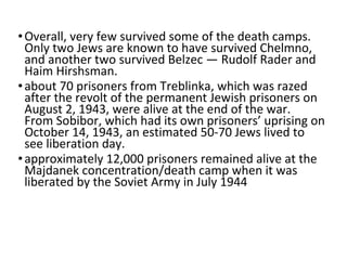 •Overall, very few survived some of the death camps.
Only two Jews are known to have survived Chelmno,
and another two survived Belzec — Rudolf Rader and
Haim Hirshsman.
•about 70 prisoners from Treblinka, which was razed
after the revolt of the permanent Jewish prisoners on
August 2, 1943, were alive at the end of the war.
From Sobibor, which had its own prisoners’ uprising on
October 14, 1943, an estimated 50-70 Jews lived to
see liberation day.
•approximately 12,000 prisoners remained alive at the
Majdanek concentration/death camp when it was
liberated by the Soviet Army in July 1944
 