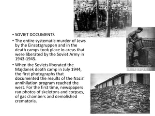 • SOVIET DOCUMENTS
• The entire systematic murder of Jews
by the Einsatzgruppen and in the
death camps took place in areas that
were liberated by the Soviet Army in
1943-1945.
• When the Soviets liberated the
Majdanek death camp in July 1944,
the first photographs that
documented the results of the Nazis’
annihilation program reached the
west. For the first time, newspapers
ran photos of skeletons and corpses,
of gas chambers and demolished
crematoria.
 